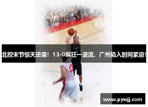 北控末节惊天逆袭！13-0疯狂一波流，广州陷入时间紧迫！